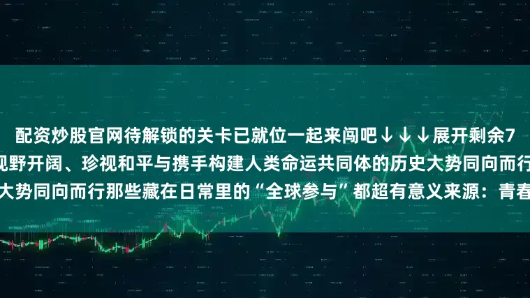 配资炒股官网待解锁的关卡已就位一起来闯吧↓↓↓展开剩余76%青年群体向来富有朝气、视野开阔、珍视和平与携手构建人类命运共同体的历史大势同向而行那些藏在日常里的“全球参与”都超有意义来源：青春山东发布于：北京市