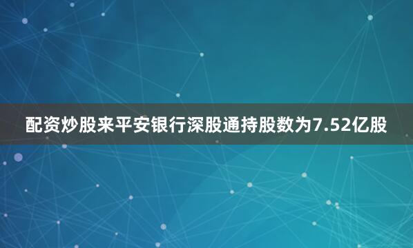 配资炒股来平安银行深股通持股数为7.52亿股