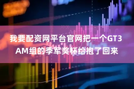 我要配资网平台官网把一个GT3 AM组的季军奖杯给抱了回来