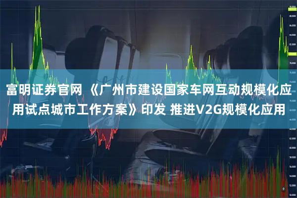 富明证券官网 《广州市建设国家车网互动规模化应用试点城市工作方案》印发 推进V2G规模化应用