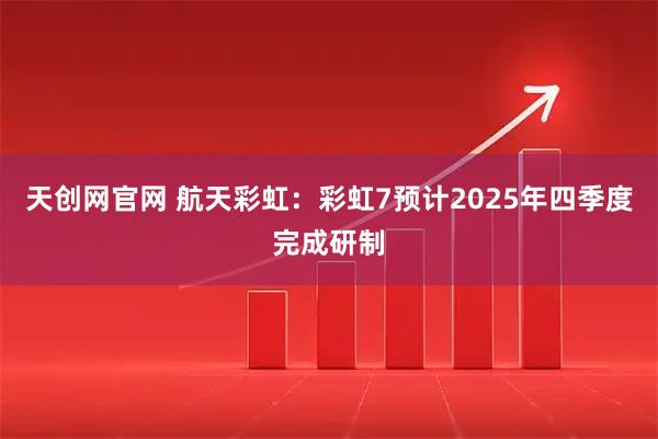 天创网官网 航天彩虹：彩虹7预计2025年四季度完成研制