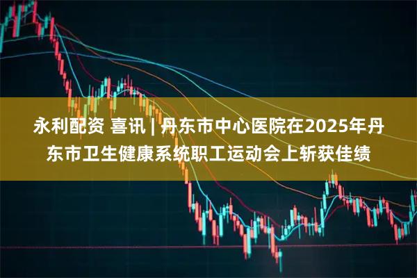 永利配资 喜讯 | 丹东市中心医院在2025年丹东市卫生健康系统职工运动会上斩获佳绩