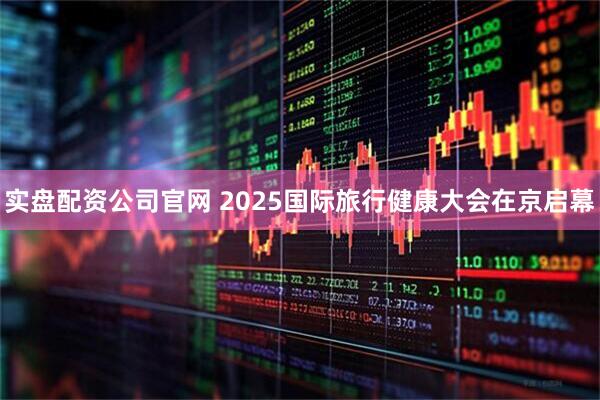 实盘配资公司官网 2025国际旅行健康大会在京启幕