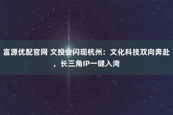 富源优配官网 文投会闪现杭州：文化科技双向奔赴，长三角IP一键入湾