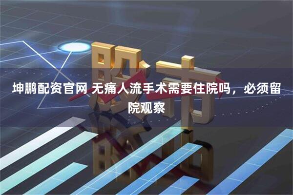 坤鹏配资官网 无痛人流手术需要住院吗，必须留院观察