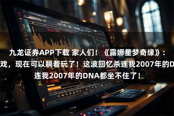 九龙证券APP下载 家人们!《露娜星梦奇缘》:当年熬夜打的游戏,现在可以躺着玩了!这波回忆杀连我2007年的DNA都坐不住了!