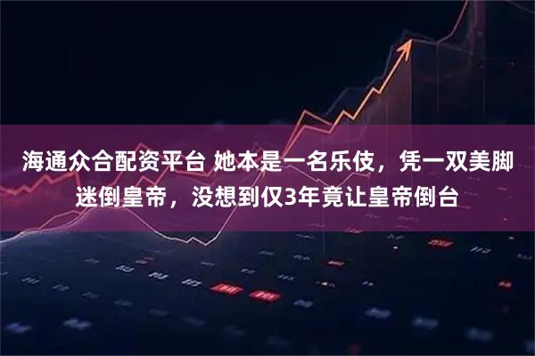 海通众合配资平台 她本是一名乐伎，凭一双美脚迷倒皇帝，没想到仅3年竟让皇帝倒台