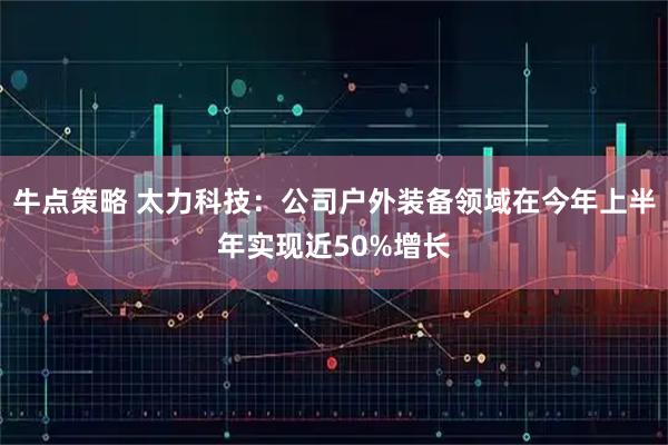 牛点策略 太力科技：公司户外装备领域在今年上半年实现近50%增长