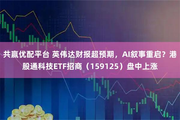 共赢优配平台 英伟达财报超预期，AI叙事重启？港股通科技ETF招商（159125）盘中上涨