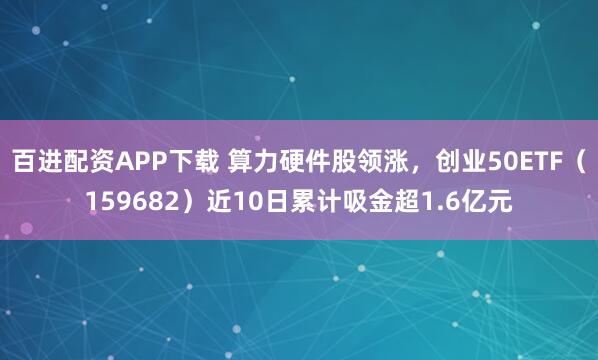 百进配资APP下载 算力硬件股领涨，创业50ETF（159682）近10日累计吸金超1.6亿元