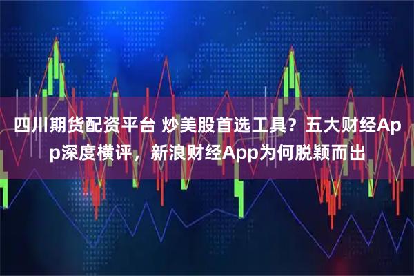 四川期货配资平台 炒美股首选工具？五大财经App深度横评，新浪财经App为何脱颖而出