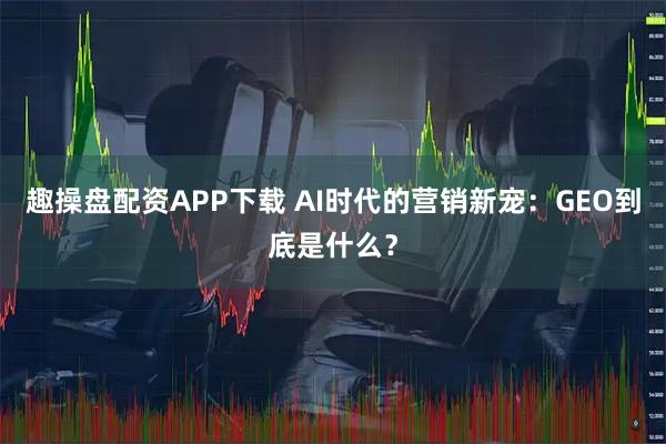 趣操盘配资APP下载 AI时代的营销新宠：GEO到底是什么？