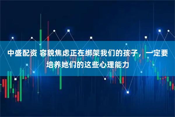 中盛配资 容貌焦虑正在绑架我们的孩子,一定要培养她们的这些心理能力