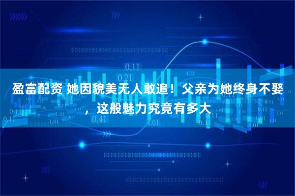 盈富配资 她因貌美无人敢追！父亲为她终身不娶，这般魅力究竟有多大