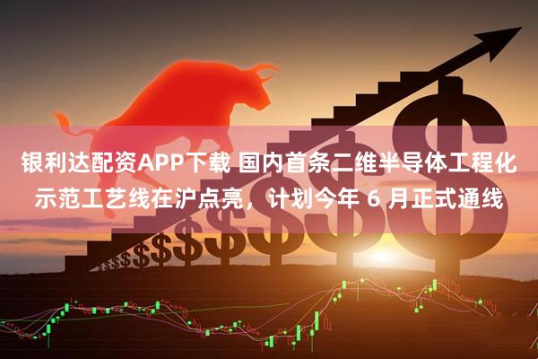 银利达配资APP下载 国内首条二维半导体工程化示范工艺线在沪点亮，计划今年 6 月正式通线
