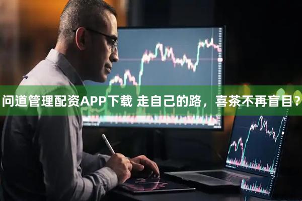问道管理配资APP下载 走自己的路，喜茶不再盲目？