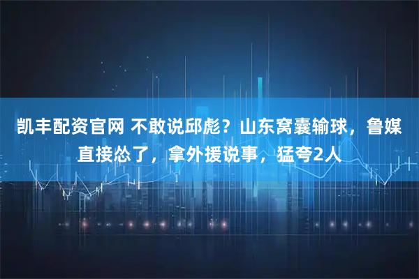 凯丰配资官网 不敢说邱彪？山东窝囊输球，鲁媒直接怂了，拿外援说事，猛夸2人