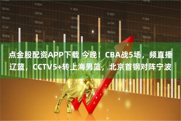 点金股配资APP下载 今晚！CBA战5场，频直播辽篮，CCTV5+转上海男篮，北京首钢对阵宁波