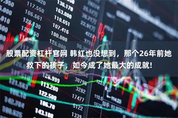 股票配资杠杆官网 韩红也没想到，那个26年前她救下的孩子，如今成了她最大的成就!