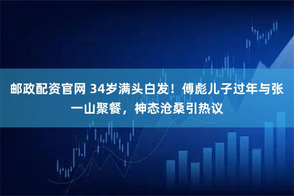 邮政配资官网 34岁满头白发！傅彪儿子过年与张一山聚餐，神态沧桑引热议