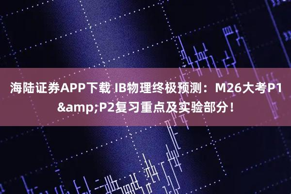 海陆证券APP下载 IB物理终极预测：M26大考P1&P2复习重点及实验部分！