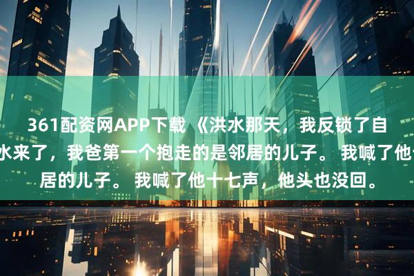 361配资网APP下载 《洪水那天，我反锁了自己家门》陈宇周砚洪水来了，我爸第一个抱走的是邻居的儿子。 我喊了他十七声，他头也没回。