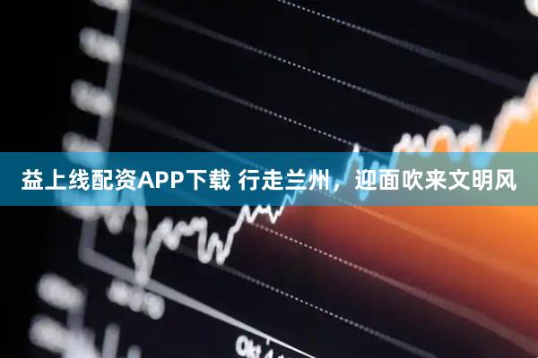益上线配资APP下载 行走兰州,迎面吹来文明风