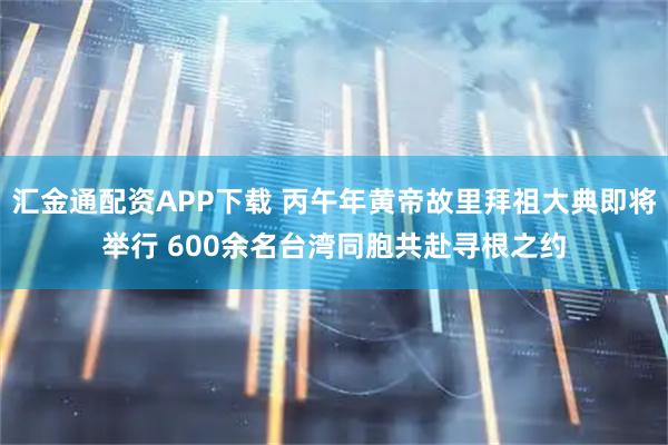汇金通配资APP下载 丙午年黄帝故里拜祖大典即将举行 600余名台湾同胞共赴寻根之约