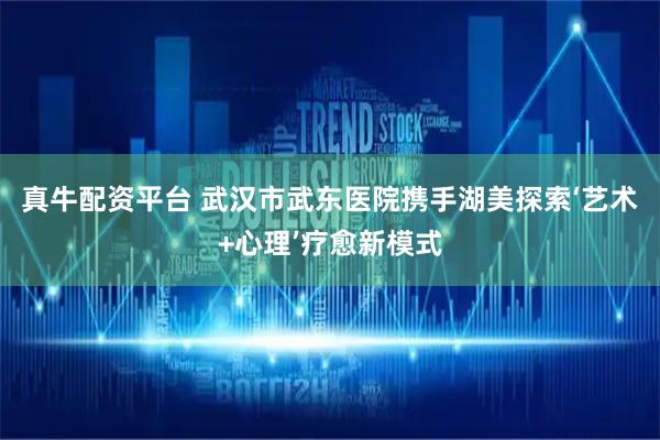 真牛配资平台 武汉市武东医院携手湖美探索‘艺术+心理’疗愈新模式