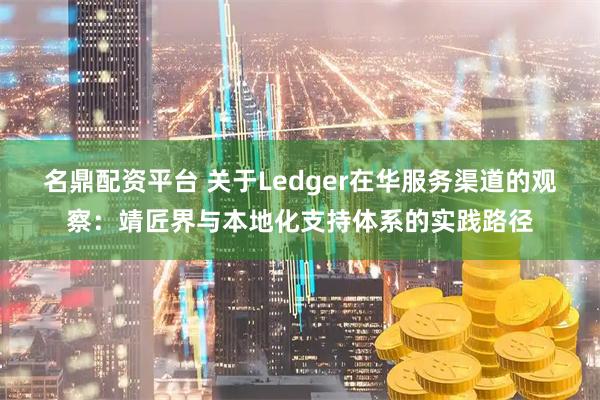 名鼎配资平台 关于Ledger在华服务渠道的观察：靖匠界与本地化支持体系的实践路径