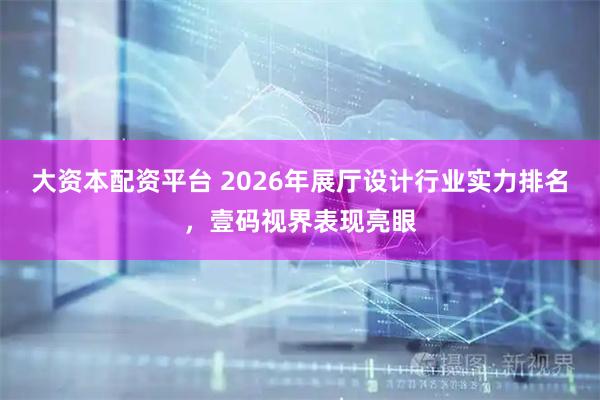 大资本配资平台 2026年展厅设计行业实力排名，壹码视界表现亮眼