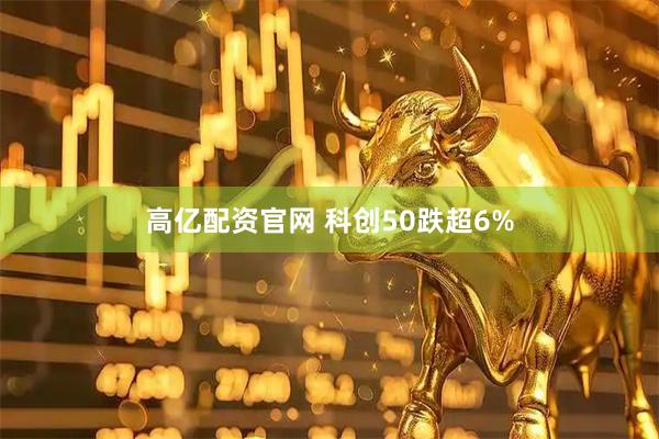 高亿配资官网 科创50跌超6%